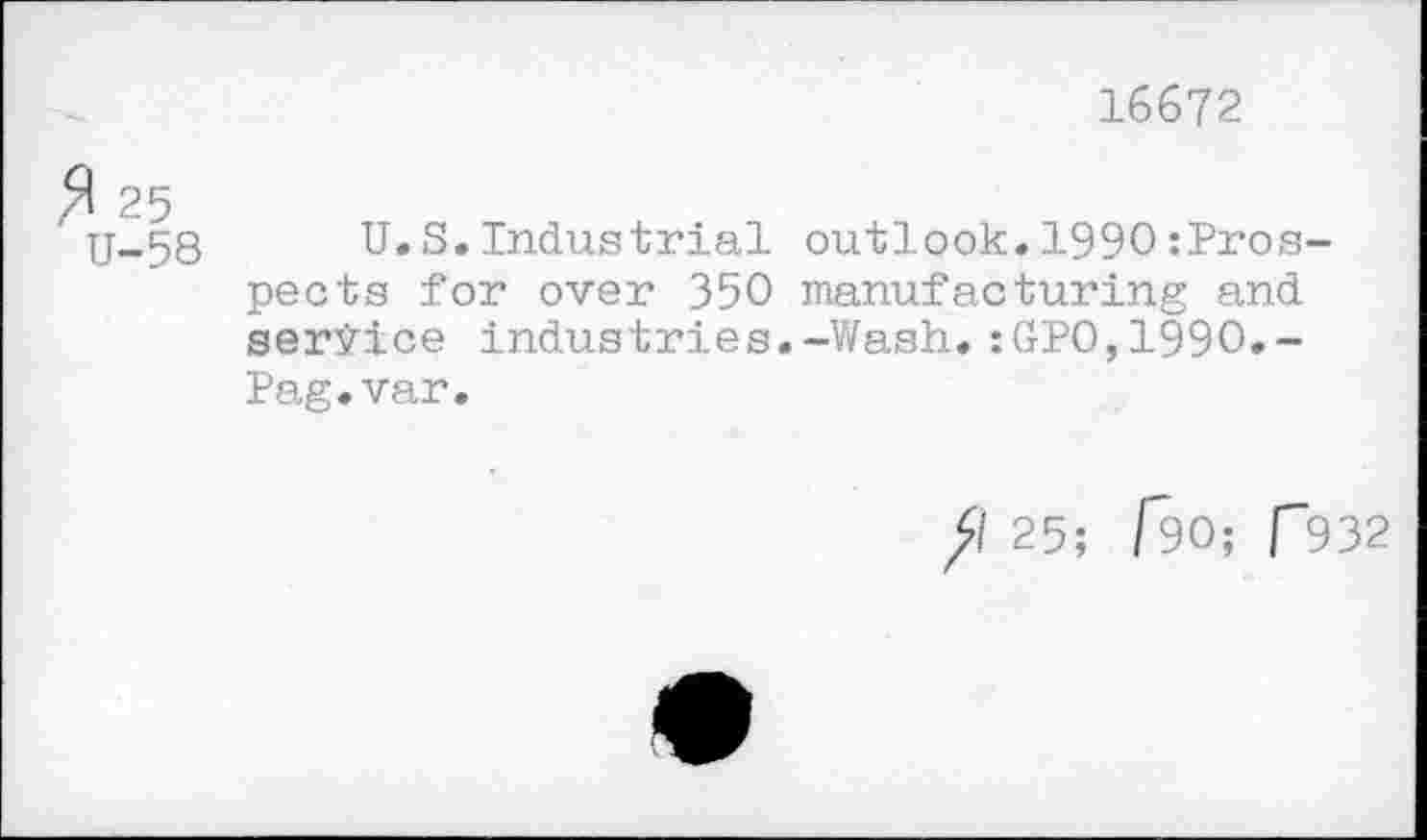 ﻿16672
$ 25
U-58
U.S.Industrial outlook.1990:Pros-pects for over 350 manufacturing and service industries.-Wash. :GPO,199O.-Pag.var.
fl 25; f90; f932